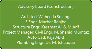 Advisory Board (Construction)

Architect Waheeda Solangi
E.Engr. Mazhar Ranjha
Structure Engr. Karamat Ali & M.Arif
Project Manager: Civil Engr. M. Shahid Mumtaz
Auto Cad: Raja Abid
Plumbing Engr. Dr. M. Ishtiaque